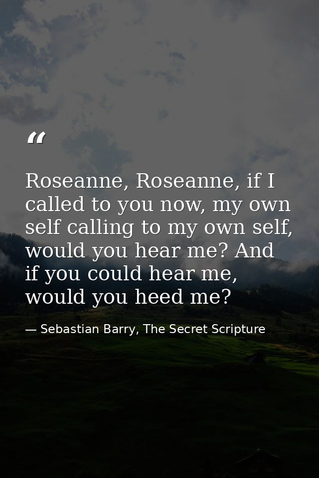 Roseanne, Roseanne, if I called to you now, my own self calling to my own self, would you hear me? And if you could hear — Sebastian Barry, The Secret Scripture