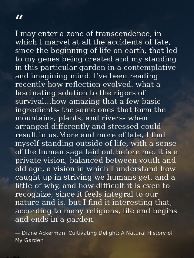 I may enter a zone of transcendence, in which I marvel at all the accidents of fate, since the beginning of life on eart — Diane Ackerman, Cultivating Delight: A Natural History of My Garden