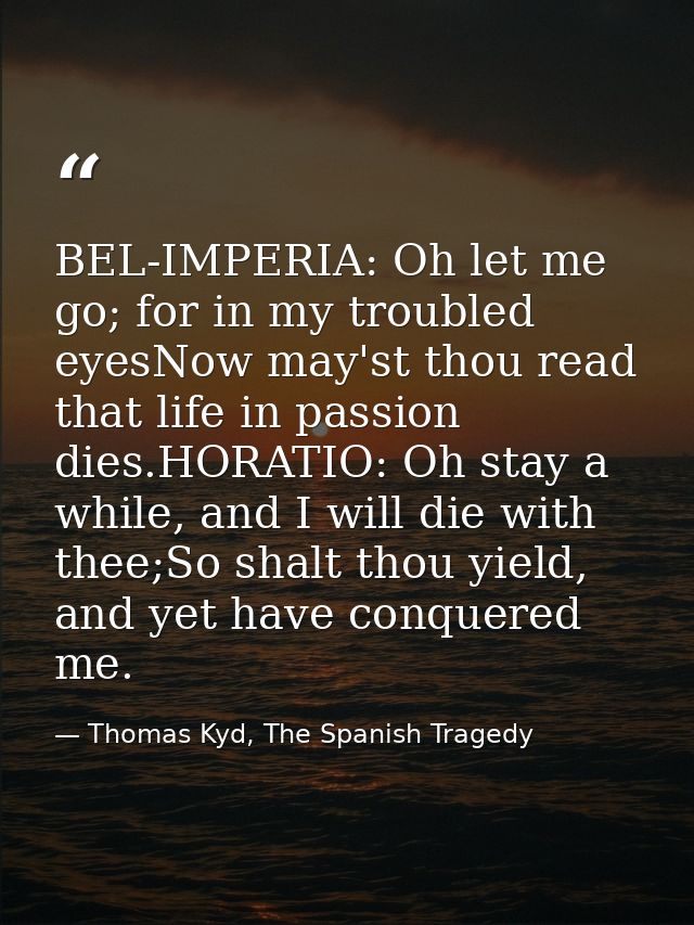 BEL-IMPERIA: Oh let me go; for in my troubled eyesNow may'st thou read that life in passion dies.HORATIO: Oh stay a whil — Thomas Kyd, The Spanish Tragedy
