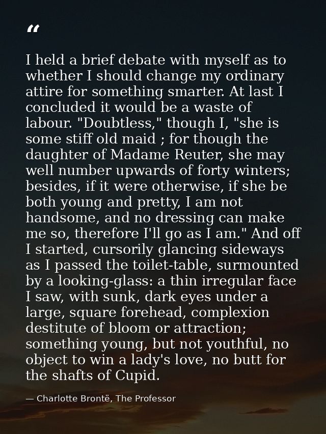 I held a brief debate with myself as to whether I should change my ordinary attire for something smarter. At last I conc — Charlotte Brontë, The Professor
