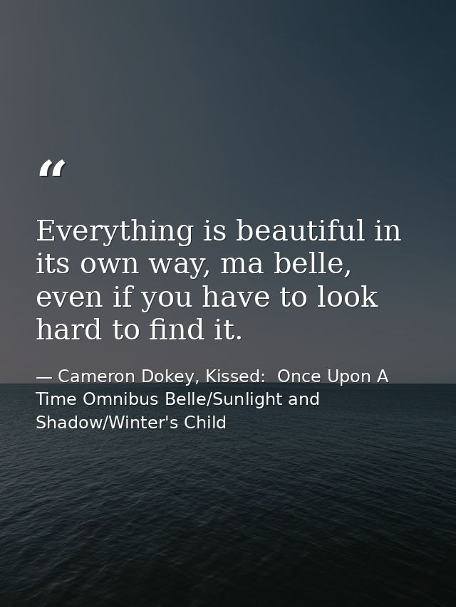 Everything is beautiful in its own way, ma belle, even if you have to look hard to find it. — Cameron Dokey, Kissed:  Once Upon A Time Omnibus Belle/Sunlight and Shadow/Winter's Child