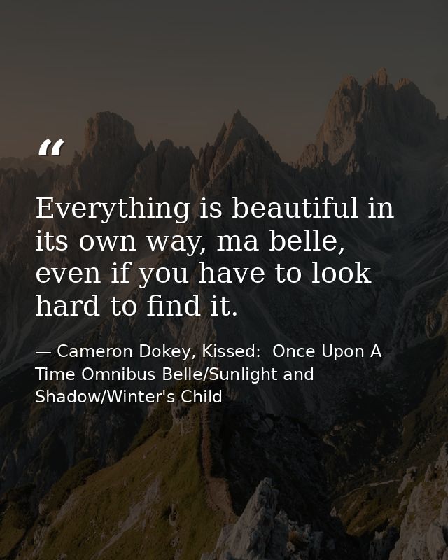 Everything is beautiful in its own way, ma belle, even if you have to look hard to find it. — Cameron Dokey, Kissed:  Once Upon A Time Omnibus Belle/Sunlight and Shadow/Winter's Child