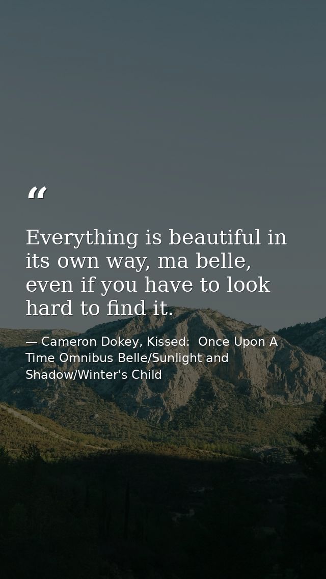 Everything is beautiful in its own way, ma belle, even if you have to look hard to find it. — Cameron Dokey, Kissed:  Once Upon A Time Omnibus Belle/Sunlight and Shadow/Winter's Child