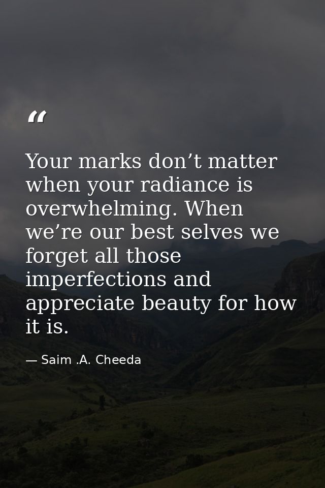 Your marks don’t matter when your radiance is overwhelming. When we’re our best selves we forget all those imperfections — Saim .A. Cheeda