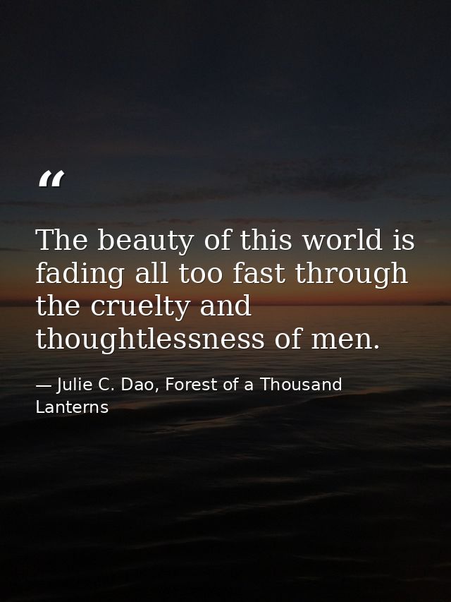 The beauty of this world is fading all too fast through the cruelty and thoughtlessness of men. — Julie C. Dao, Forest of a Thousand Lanterns