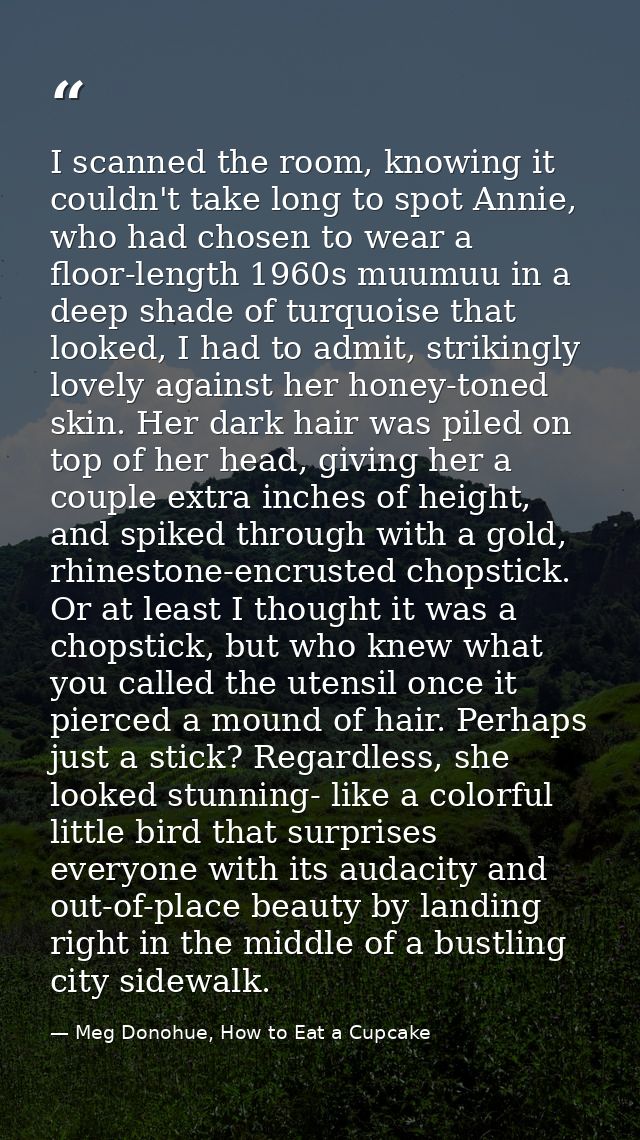 I scanned the room, knowing it couldn't take long to spot Annie, who had chosen to wear a floor-length 1960s muumuu in a — Meg Donohue, How to Eat a Cupcake