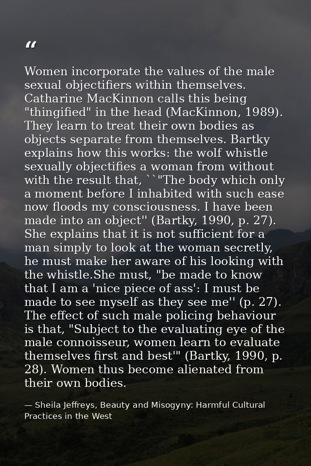 Women incorporate the values of the male sexual objectifiers within themselves. Catharine MacKinnon calls this being "th — Sheila Jeffreys, Beauty and Misogyny: Harmful Cultural Practices in the West