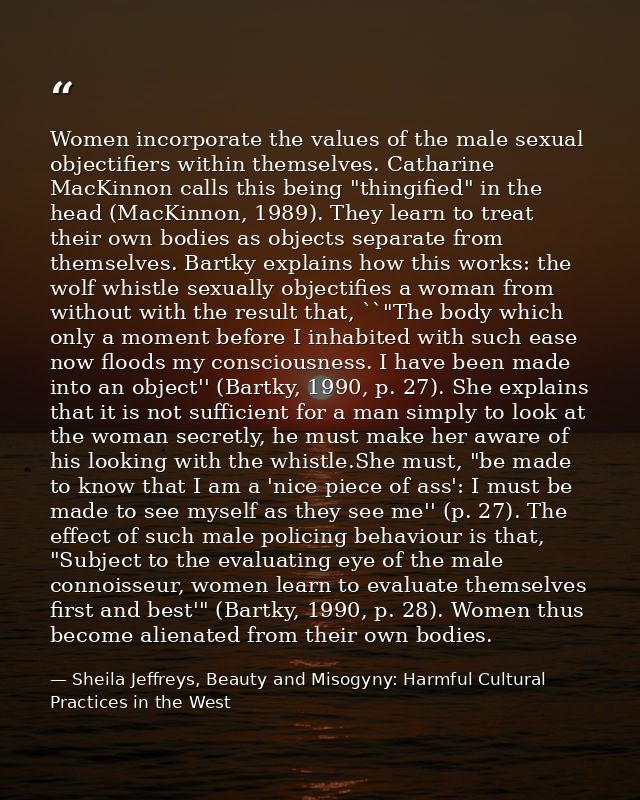 Women incorporate the values of the male sexual objectifiers within themselves. Catharine MacKinnon calls this being "th — Sheila Jeffreys, Beauty and Misogyny: Harmful Cultural Practices in the West