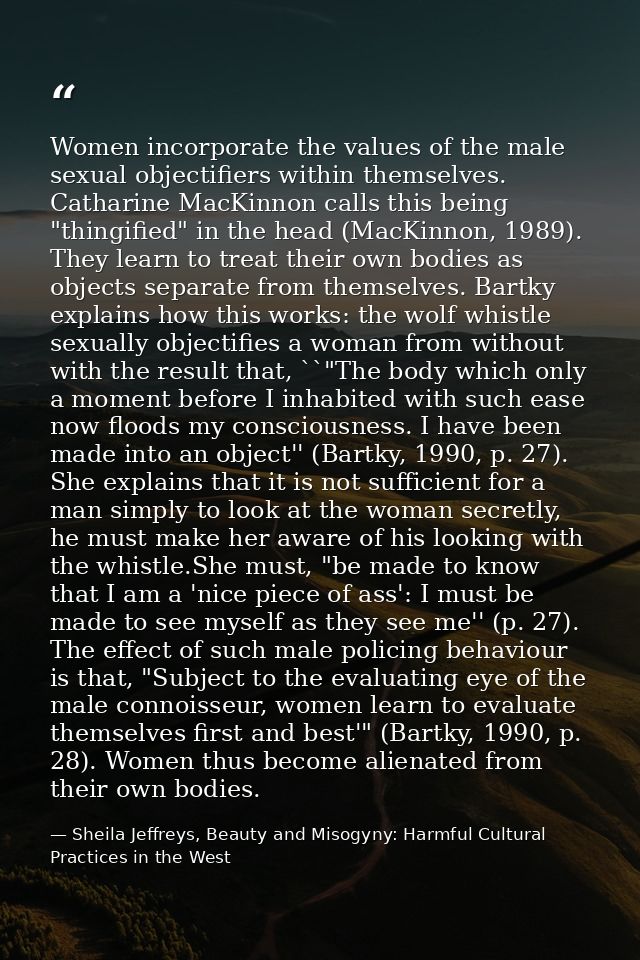 Women incorporate the values of the male sexual objectifiers within themselves. Catharine MacKinnon calls this being "th — Sheila Jeffreys, Beauty and Misogyny: Harmful Cultural Practices in the West