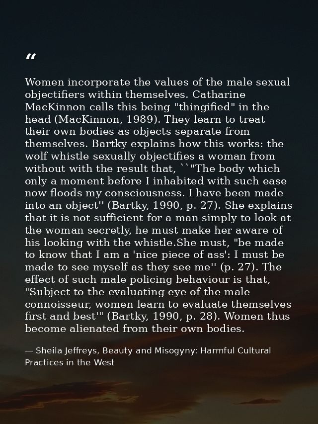 Women incorporate the values of the male sexual objectifiers within themselves. Catharine MacKinnon calls this being "th — Sheila Jeffreys, Beauty and Misogyny: Harmful Cultural Practices in the West