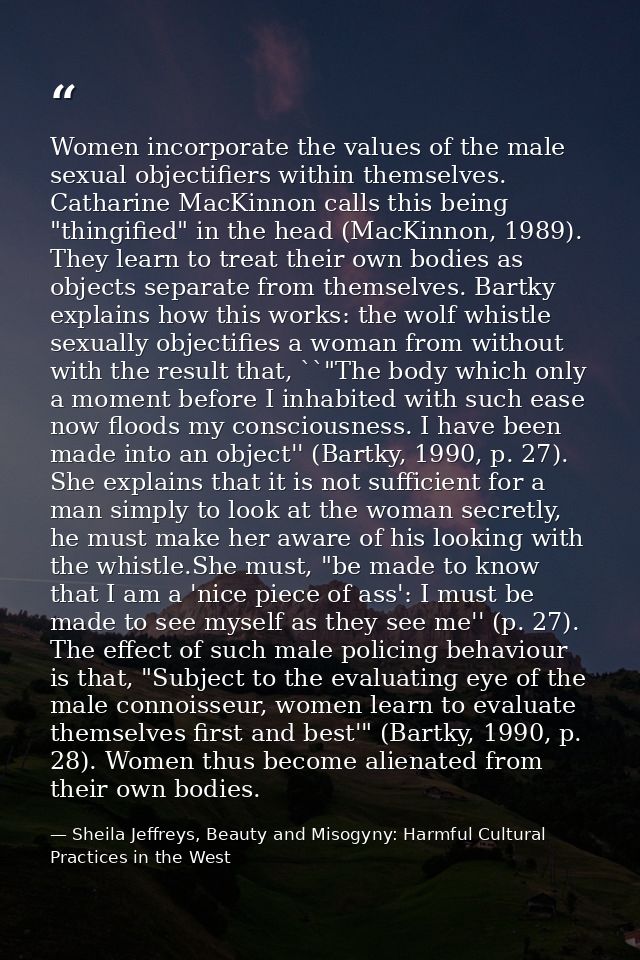 Women incorporate the values of the male sexual objectifiers within themselves. Catharine MacKinnon calls this being "th — Sheila Jeffreys, Beauty and Misogyny: Harmful Cultural Practices in the West
