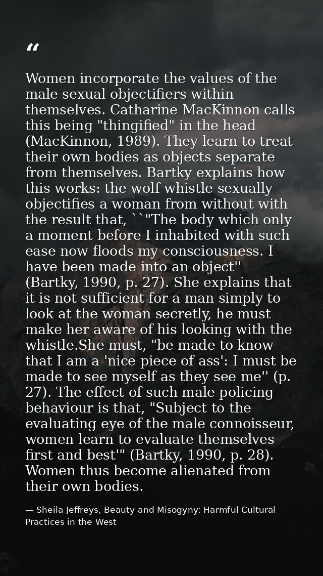 Women incorporate the values of the male sexual objectifiers within themselves. Catharine MacKinnon calls this being "th — Sheila Jeffreys, Beauty and Misogyny: Harmful Cultural Practices in the West