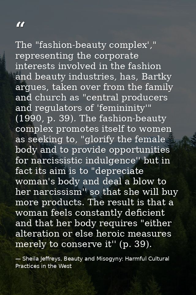 The "fashion-beauty complex'," representing the corporate interests involved in the fashion and beauty industries, has,  — Sheila Jeffreys, Beauty and Misogyny: Harmful Cultural Practices in the West