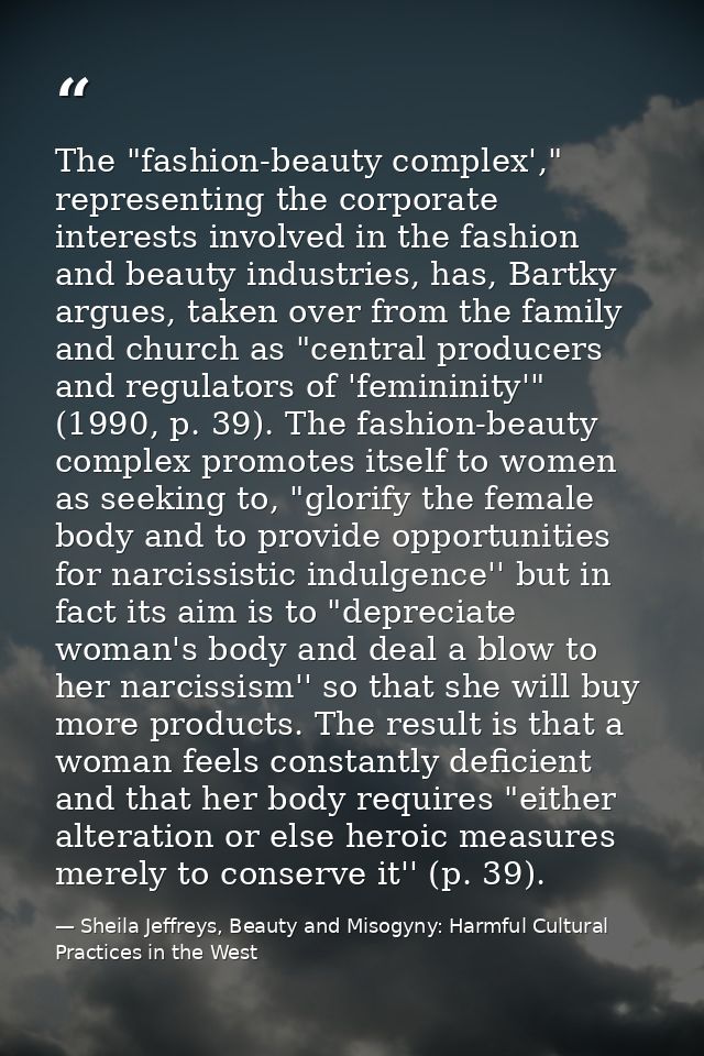 The "fashion-beauty complex'," representing the corporate interests involved in the fashion and beauty industries, has,  — Sheila Jeffreys, Beauty and Misogyny: Harmful Cultural Practices in the West