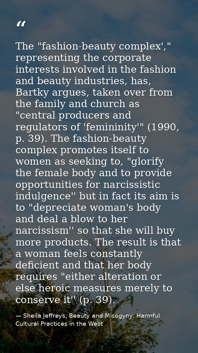 The "fashion-beauty complex'," representing the corporate interests involved in the fashion and beauty industries, has,  — Sheila Jeffreys, Beauty and Misogyny: Harmful Cultural Practices in the West
