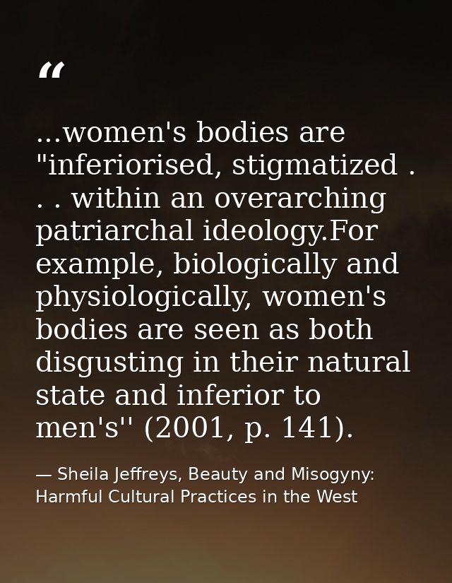 ...women's bodies are "inferiorised, stigmatized . . . within an overarching patriarchal ideology.For example, biologica — Sheila Jeffreys, Beauty and Misogyny: Harmful Cultural Practices in the West