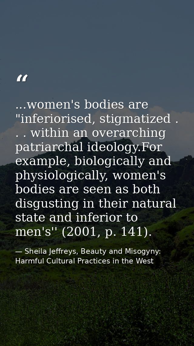 ...women's bodies are "inferiorised, stigmatized . . . within an overarching patriarchal ideology.For example, biologica — Sheila Jeffreys, Beauty and Misogyny: Harmful Cultural Practices in the West