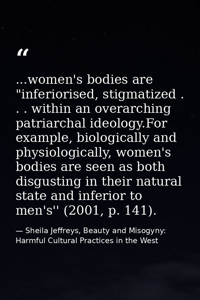 ...women's bodies are "inferiorised, stigmatized . . . within an overarching patriarchal ideology.For example, biologica — Sheila Jeffreys, Beauty and Misogyny: Harmful Cultural Practices in the West