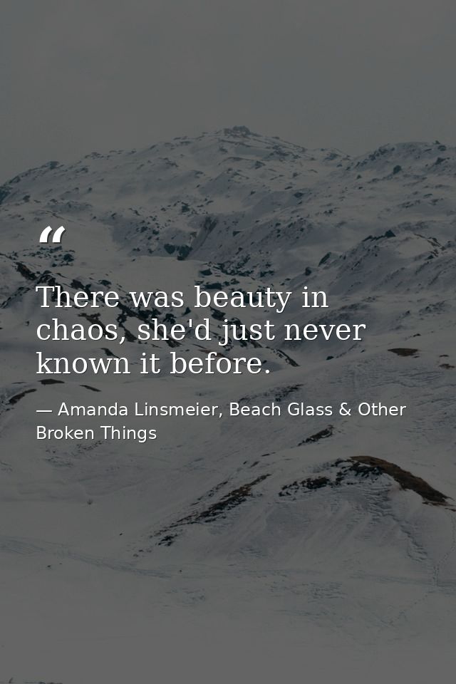 There was beauty in chaos, she'd just never known it before. — Amanda Linsmeier, Beach Glass & Other Broken Things