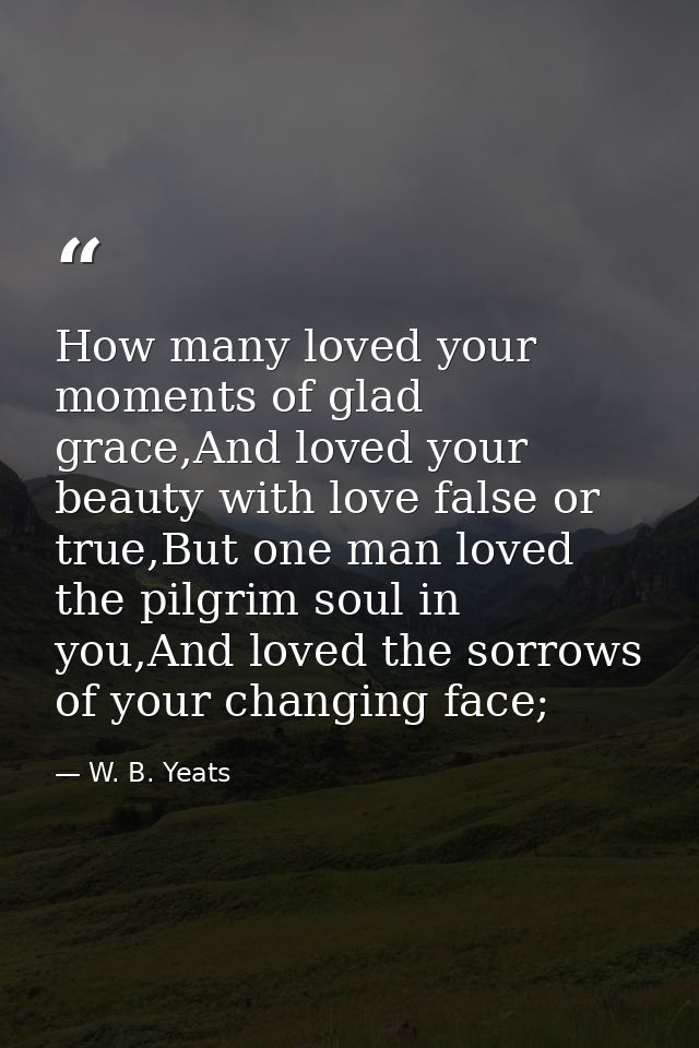 How many loved your moments of glad grace,And loved your beauty with love false or true,But one man loved the pilgrim so — W. B. Yeats