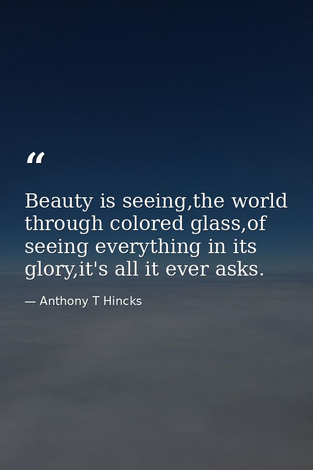 Beauty is seeing,the world through colored glass,of seeing everything in its glory,it's all it ever asks. — Anthony T Hincks