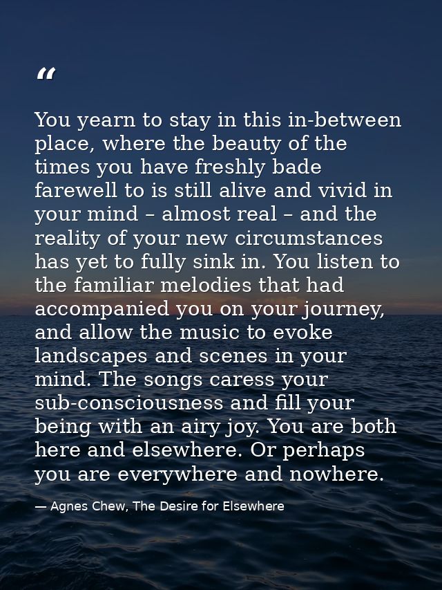 You yearn to stay in this in-between place, where the beauty of the times you have freshly bade farewell to is still ali — Agnes Chew, The Desire for Elsewhere