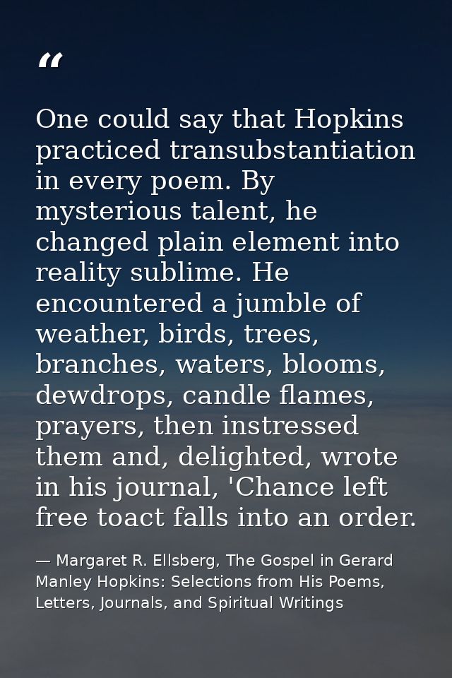 One could say that Hopkins practiced transubstantiation in every poem. By mysterious talent, he changed plain element in — Margaret R. Ellsberg, The Gospel in Gerard Manley Hopkins: Selections from His Poems, Letters, Journals, and Spiritual Writings