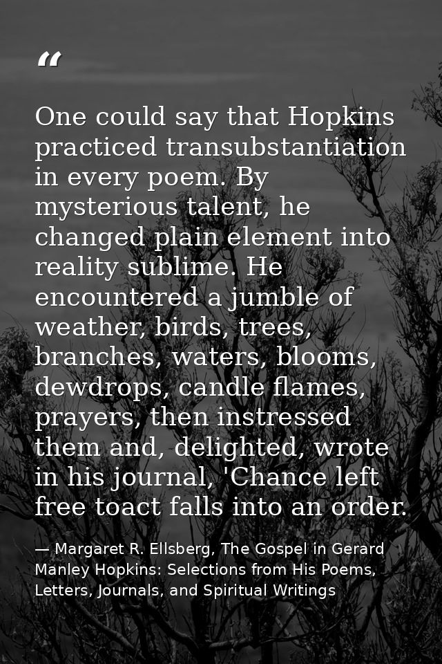 One could say that Hopkins practiced transubstantiation in every poem. By mysterious talent, he changed plain element in — Margaret R. Ellsberg, The Gospel in Gerard Manley Hopkins: Selections from His Poems, Letters, Journals, and Spiritual Writings