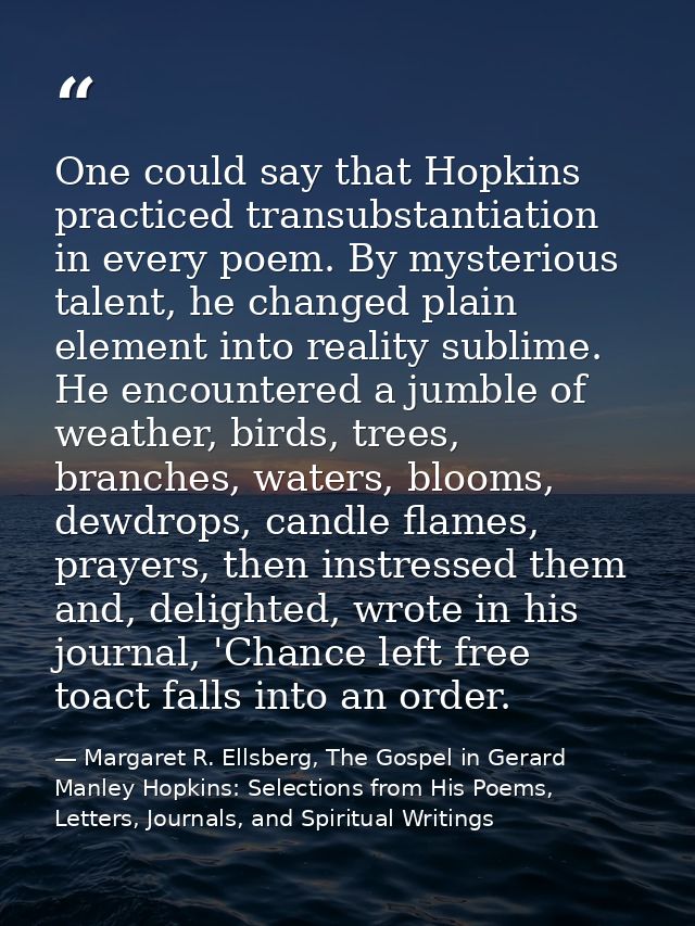 One could say that Hopkins practiced transubstantiation in every poem. By mysterious talent, he changed plain element in — Margaret R. Ellsberg, The Gospel in Gerard Manley Hopkins: Selections from His Poems, Letters, Journals, and Spiritual Writings
