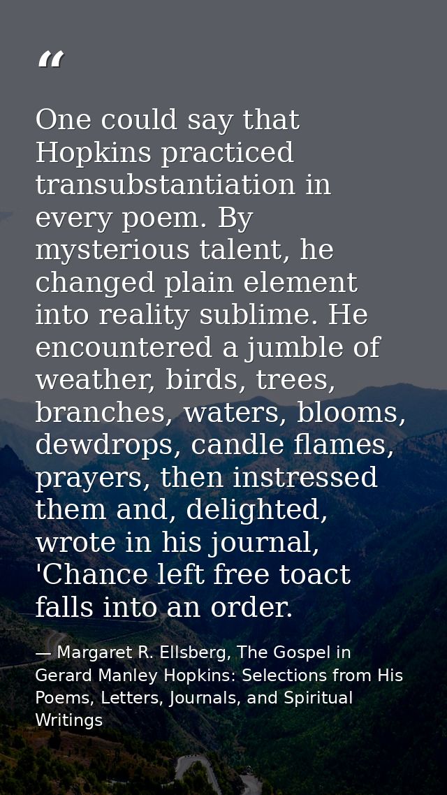 One could say that Hopkins practiced transubstantiation in every poem. By mysterious talent, he changed plain element in — Margaret R. Ellsberg, The Gospel in Gerard Manley Hopkins: Selections from His Poems, Letters, Journals, and Spiritual Writings