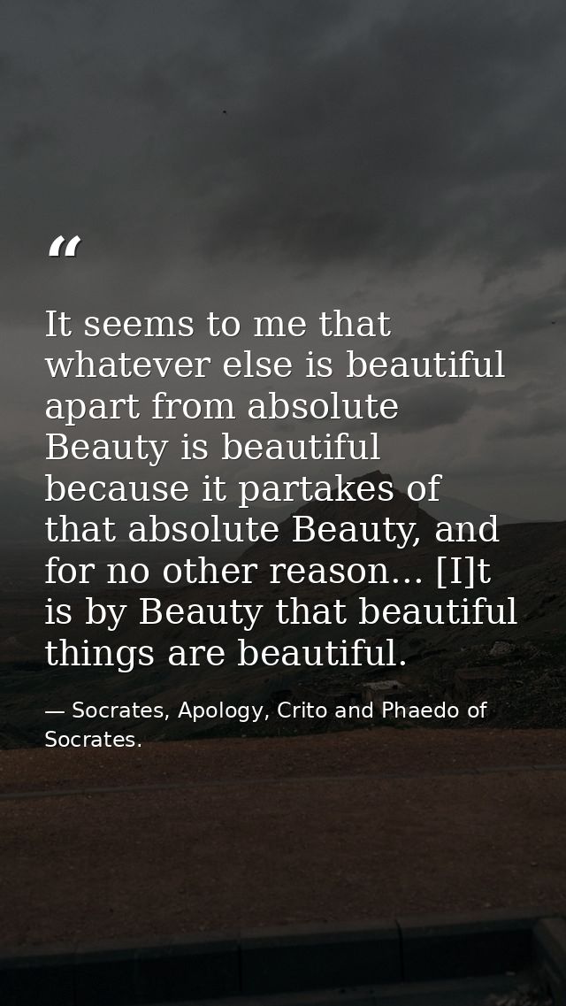 It seems to me that whatever else is beautiful apart from absolute Beauty is beautiful because it partakes of that absol — Socrates, Apology, Crito and Phaedo of Socrates.