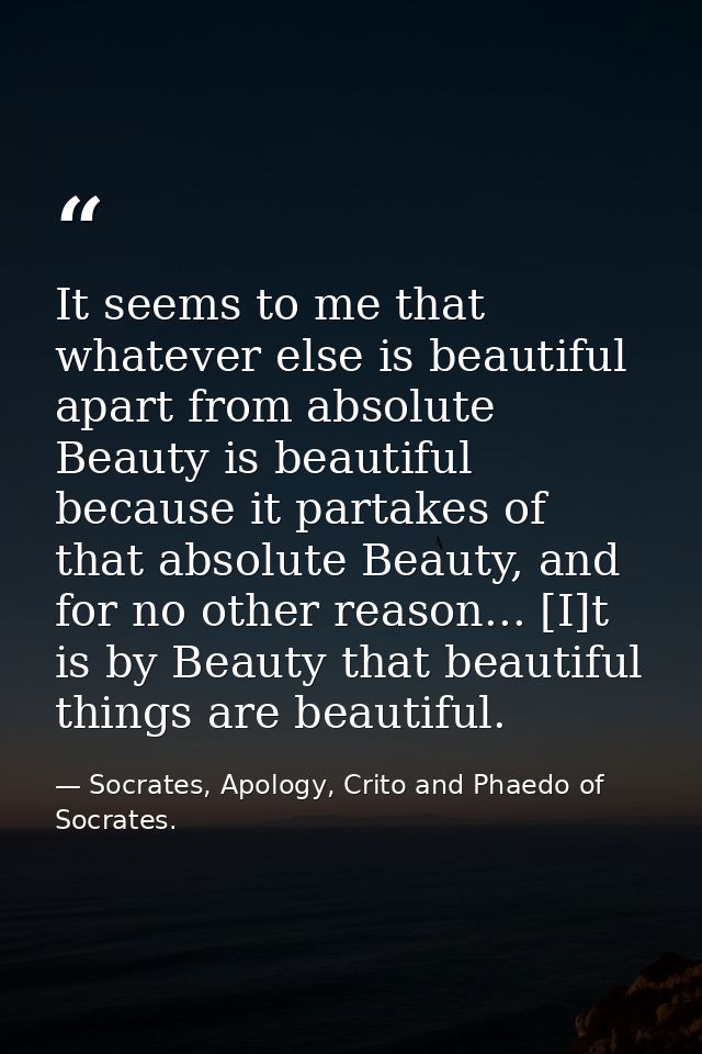 It seems to me that whatever else is beautiful apart from absolute Beauty is beautiful because it partakes of that absol — Socrates, Apology, Crito and Phaedo of Socrates.