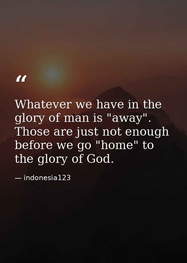Whatever we have in the glory of man is "away". Those are just not enough before we go "home" to the glory of God. — indonesia123
