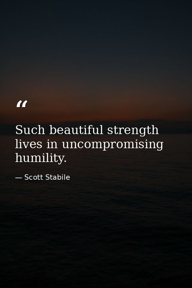 Such beautiful strength lives in uncompromising humility. — Scott Stabile