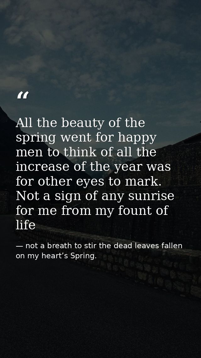 All the beauty of the spring went for happy men to think of all the increase of the year was for other eyes to mark. Not — not a breath to stir the dead leaves fallen on my heart’s Spring.