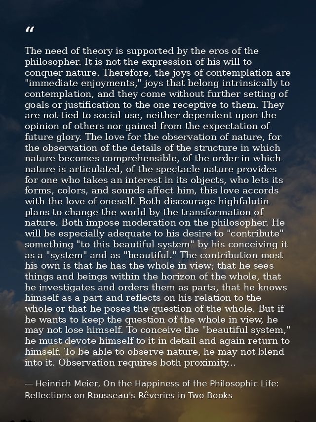 The need of theory is supported by the eros of the philosopher. It is not the expression of his will to conquer nature.  — Heinrich Meier, On the Happiness of the Philosophic Life: Reflections on Rousseau's Rêveries in Two Books