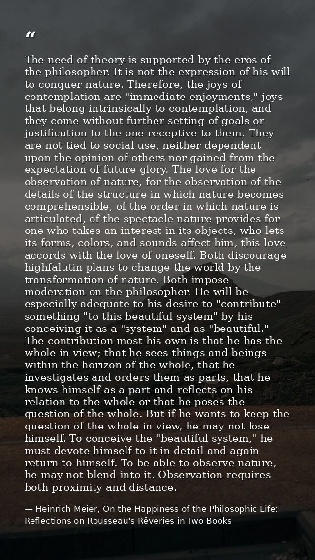 The need of theory is supported by the eros of the philosopher. It is not the expression of his will to conquer nature.  — Heinrich Meier, On the Happiness of the Philosophic Life: Reflections on Rousseau's Rêveries in Two Books