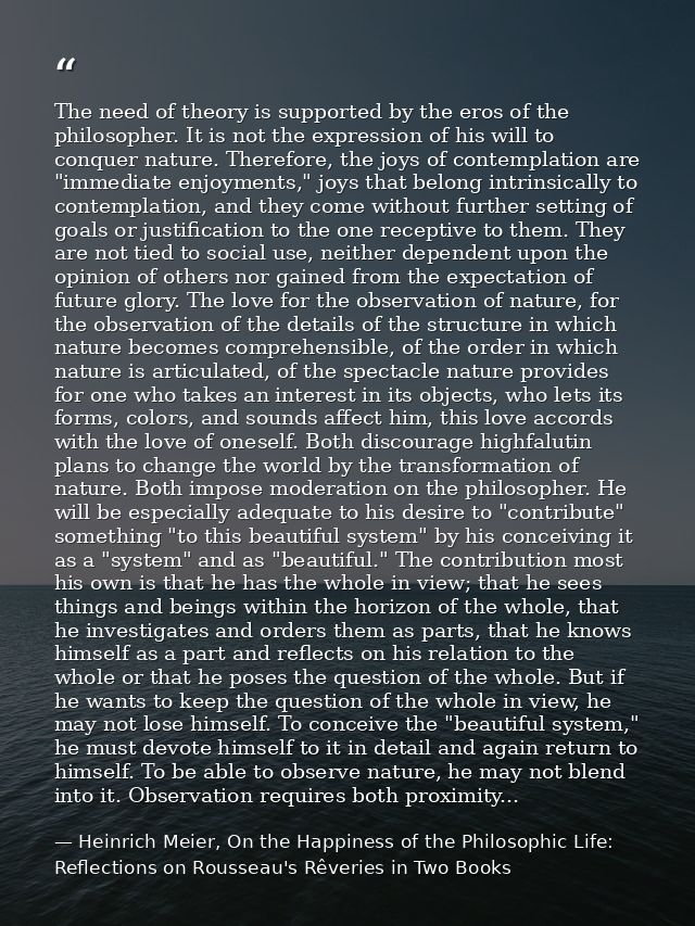 The need of theory is supported by the eros of the philosopher. It is not the expression of his will to conquer nature.  — Heinrich Meier, On the Happiness of the Philosophic Life: Reflections on Rousseau's Rêveries in Two Books