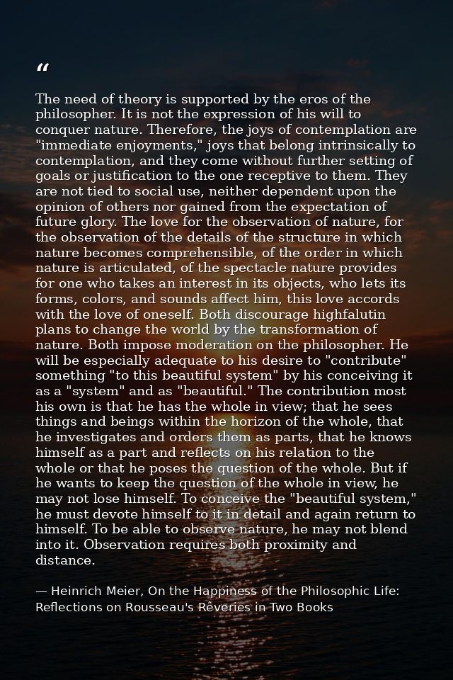 The need of theory is supported by the eros of the philosopher. It is not the expression of his will to conquer nature.  — Heinrich Meier, On the Happiness of the Philosophic Life: Reflections on Rousseau's Rêveries in Two Books