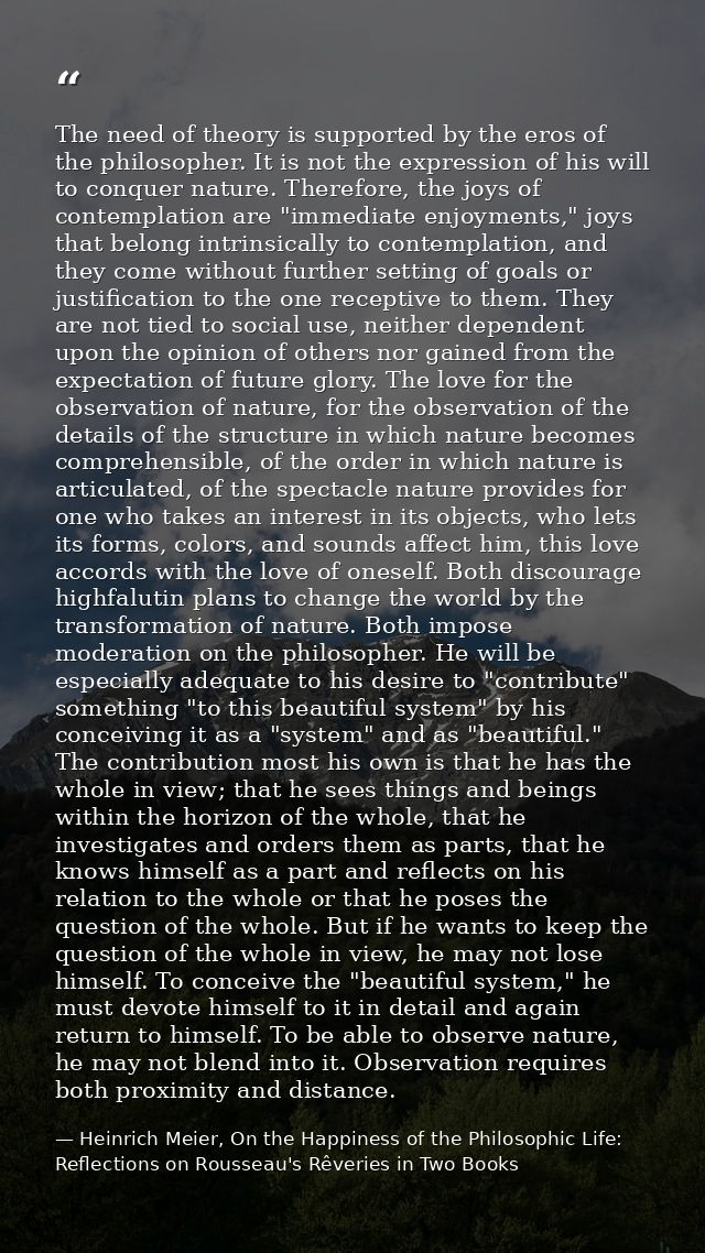 The need of theory is supported by the eros of the philosopher. It is not the expression of his will to conquer nature.  — Heinrich Meier, On the Happiness of the Philosophic Life: Reflections on Rousseau's Rêveries in Two Books
