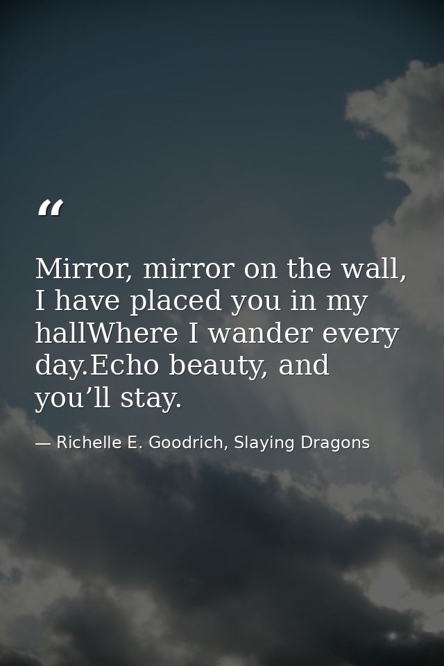 Mirror, mirror on the wall, I have placed you in my hallWhere I wander every day.Echo beauty, and you’ll stay. — Richelle E. Goodrich, Slaying Dragons