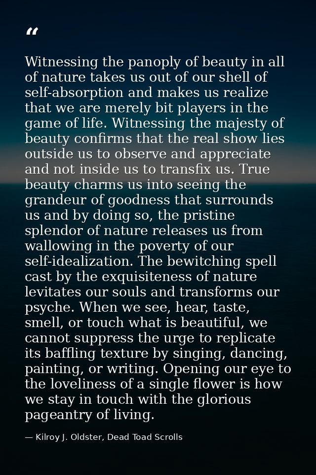 Witnessing the panoply of beauty in all of nature takes us out of our shell of self-absorption and makes us realize that — Kilroy J. Oldster, Dead Toad Scrolls