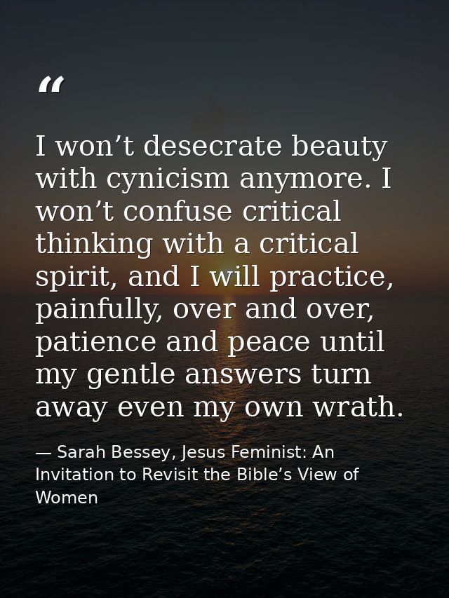 I won’t desecrate beauty with cynicism anymore. I won’t confuse critical thinking with a critical spirit, and I will pra — Sarah Bessey, Jesus Feminist: An Invitation to Revisit the Bible’s View of Women