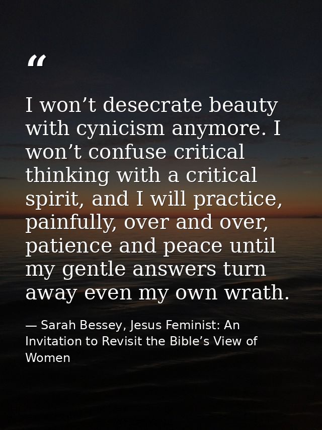 I won’t desecrate beauty with cynicism anymore. I won’t confuse critical thinking with a critical spirit, and I will pra — Sarah Bessey, Jesus Feminist: An Invitation to Revisit the Bible’s View of Women