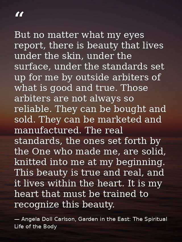 But no matter what my eyes report, there is beauty that lives under the skin, under the surface, under the standards set — Angela Doll Carlson, Garden in the East: The Spiritual Life of the Body