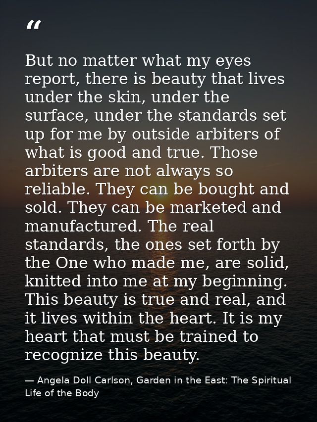 But no matter what my eyes report, there is beauty that lives under the skin, under the surface, under the standards set — Angela Doll Carlson, Garden in the East: The Spiritual Life of the Body