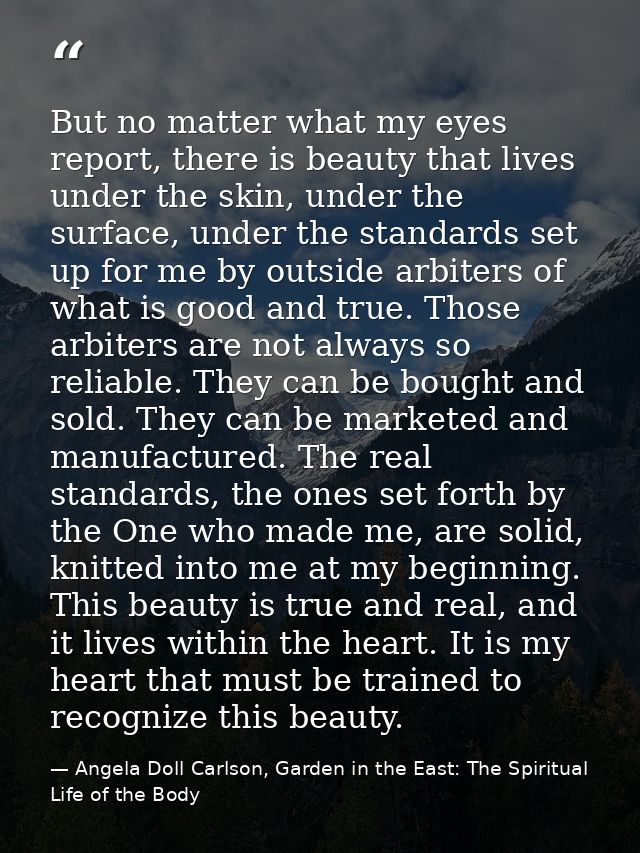 But no matter what my eyes report, there is beauty that lives under the skin, under the surface, under the standards set — Angela Doll Carlson, Garden in the East: The Spiritual Life of the Body