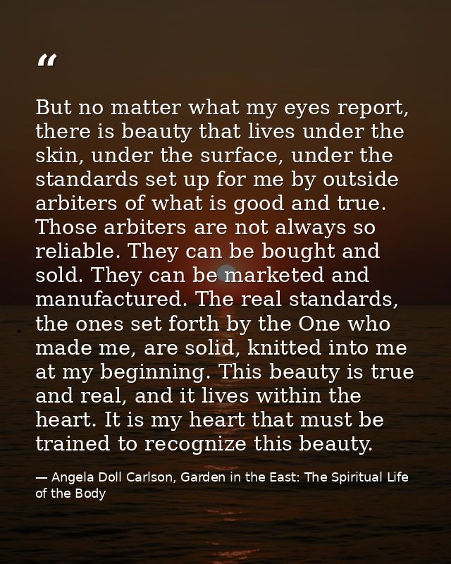 But no matter what my eyes report, there is beauty that lives under the skin, under the surface, under the standards set — Angela Doll Carlson, Garden in the East: The Spiritual Life of the Body