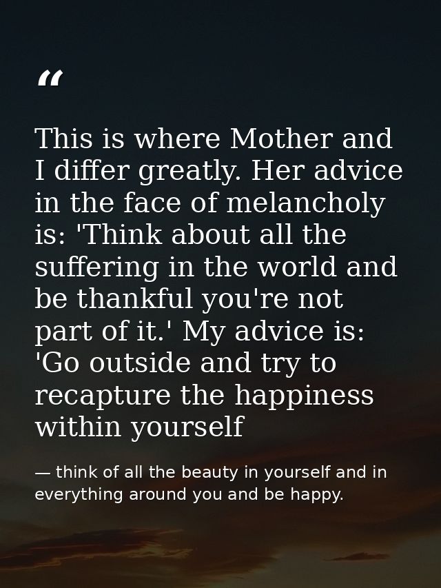This is where Mother and I differ greatly. Her advice in the face of melancholy is: 'Think about all the suffering in th — think of all the beauty in yourself and in everything around you and be happy.
