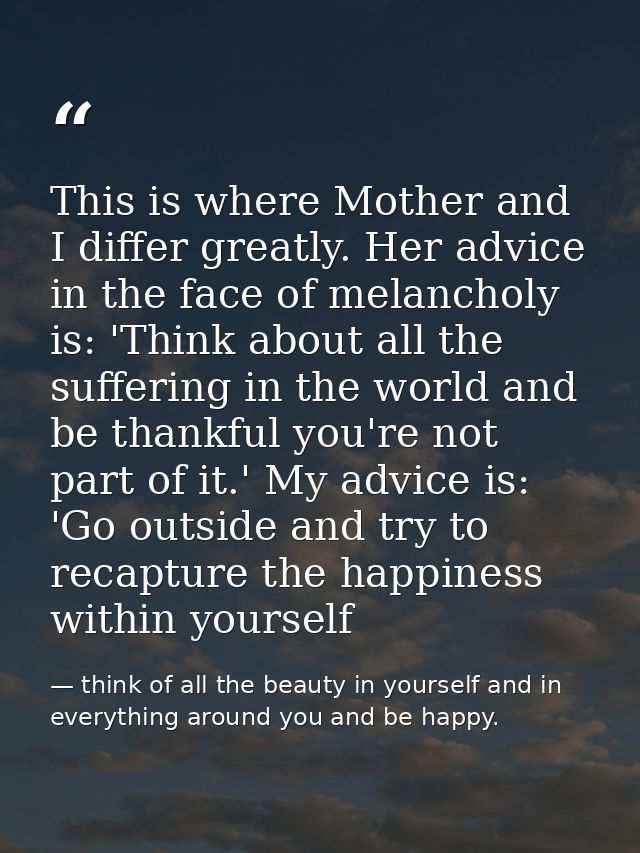 This is where Mother and I differ greatly. Her advice in the face of melancholy is: 'Think about all the suffering in th — think of all the beauty in yourself and in everything around you and be happy.